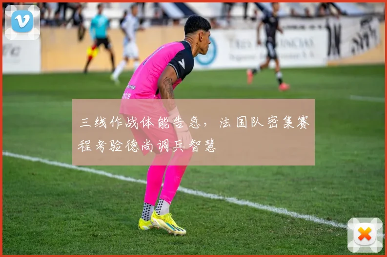 三线作战体能告急，法国队密集赛程考验德尚调兵智慧