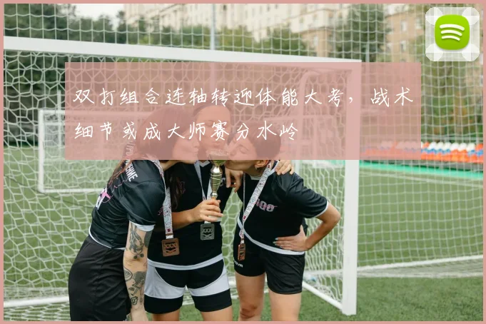 双打组合连轴转迎体能大考，战术细节或成大师赛分水岭