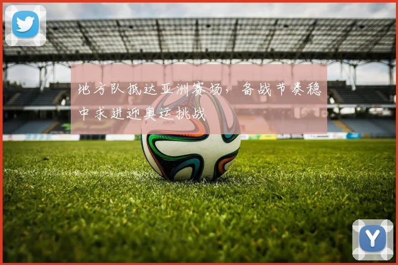 地方队抵达亚洲赛场，备战节奏稳中求进迎奥运挑战