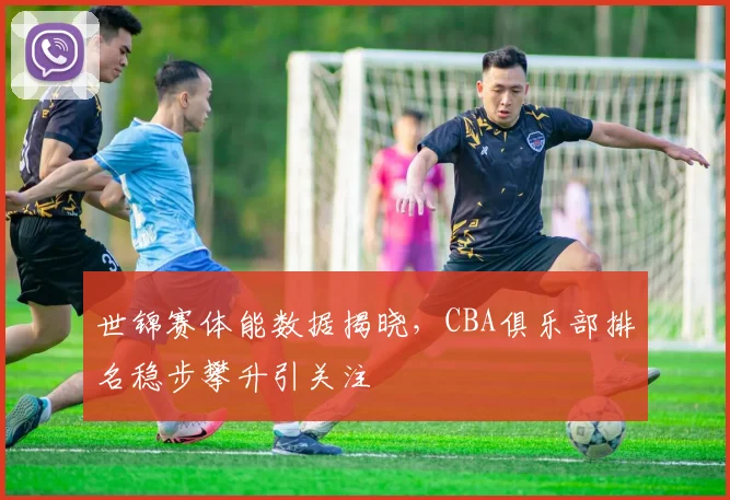 世锦赛体能数据揭晓，CBA俱乐部排名稳步攀升引关注