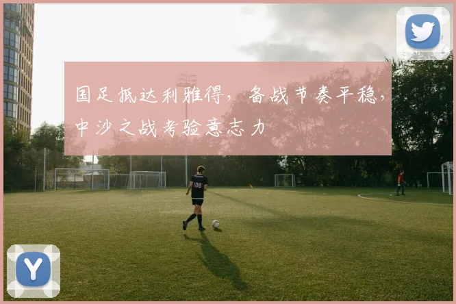 国足抵达利雅得，备战节奏平稳，中沙之战考验意志力