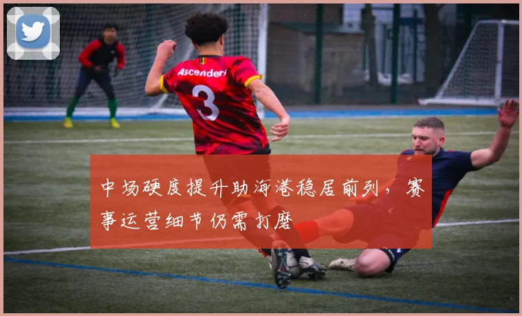 中场硬度提升助海港稳居前列，赛事运营细节仍需打磨