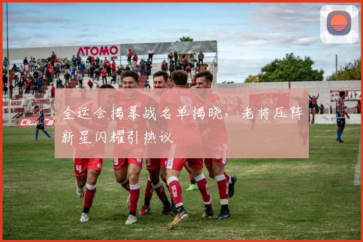 全运会揭幕战名单揭晓，老将压阵新星闪耀引热议