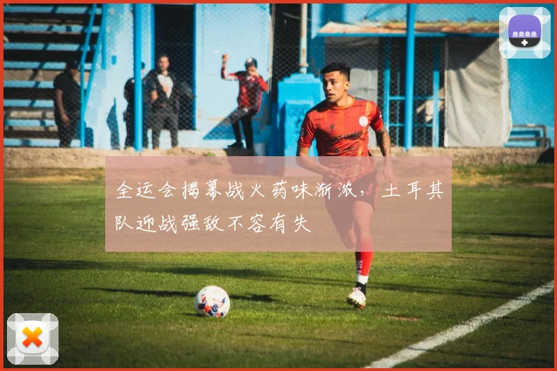 全运会揭幕战火药味渐浓，土耳其队迎战强敌不容有失