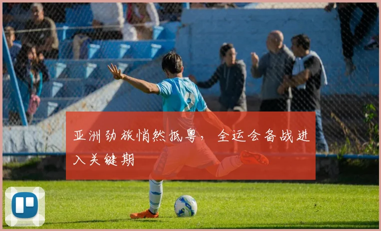 亚洲劲旅悄然抵粤，全运会备战进入关键期