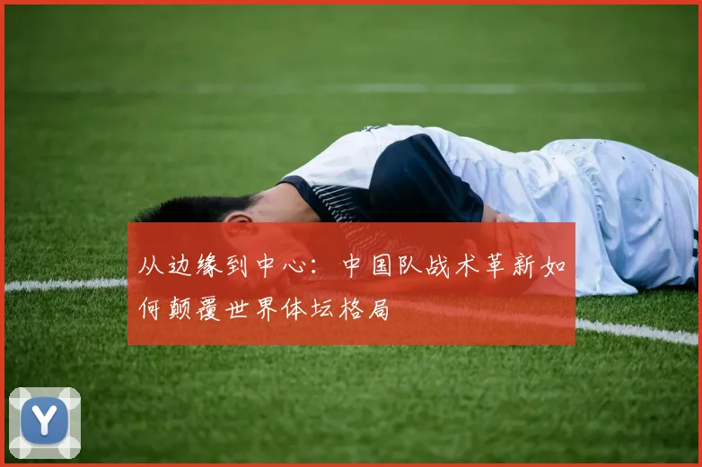 从边缘到中心：中国队战术革新如何颠覆世界体坛格局