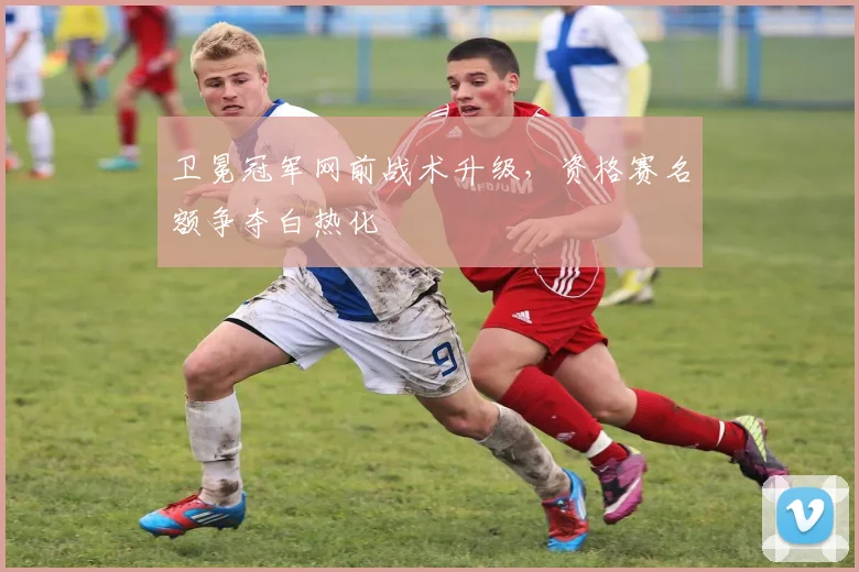卫冕冠军网前战术升级，资格赛名额争夺白热化