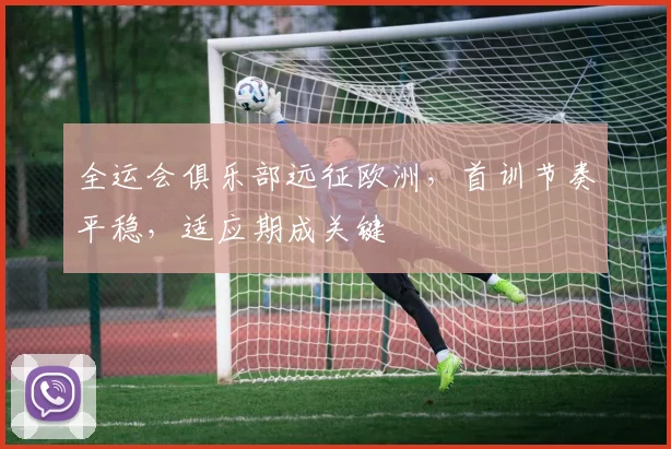 全运会俱乐部远征欧洲，首训节奏平稳，适应期成关键