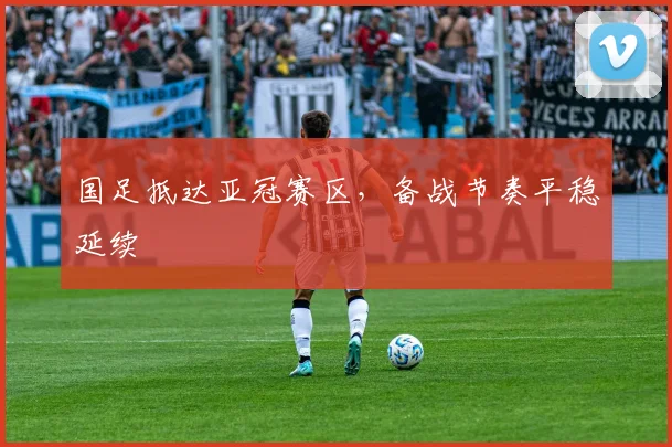 国足抵达亚冠赛区，备战节奏平稳延续