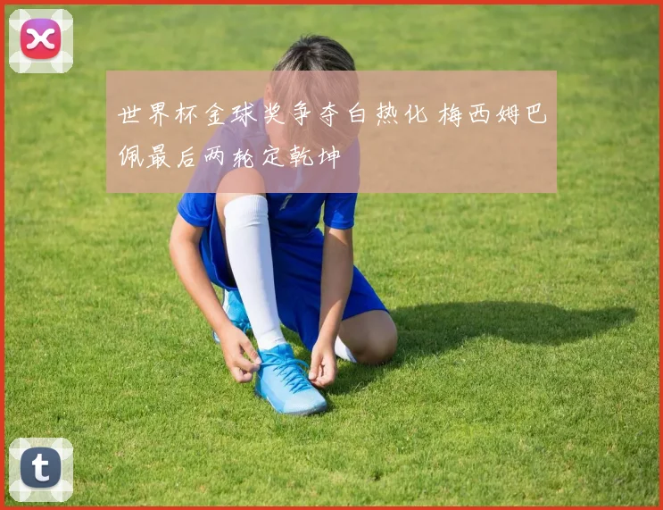 世界杯金球奖争夺白热化 梅西姆巴佩最后两轮定乾坤