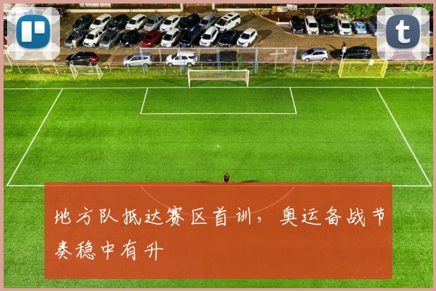 地方队抵达赛区首训，奥运备战节奏稳中有升