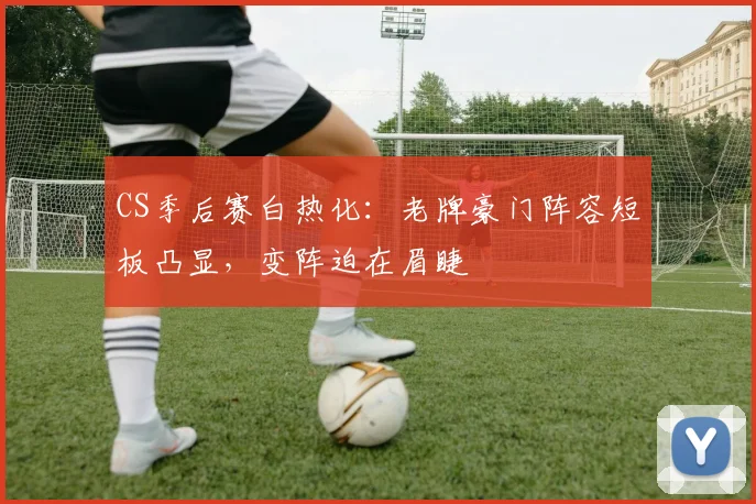 CS季后赛白热化：老牌豪门阵容短板凸显，变阵迫在眉睫