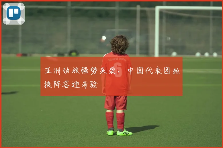 亚洲劲旅强势来袭，中国代表团轮换阵容迎考验