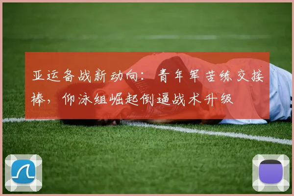 亚运备战新动向：青年军苦练交接棒，仰泳组崛起倒逼战术升级