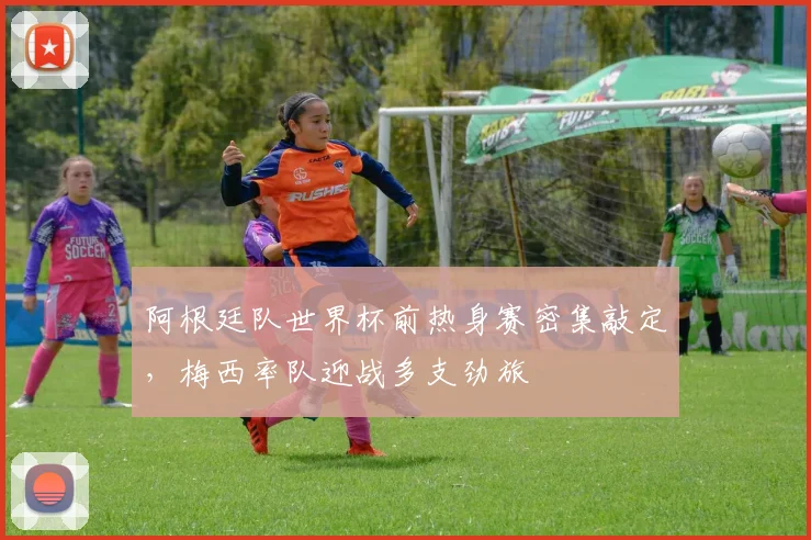 阿根廷队世界杯前热身赛密集敲定，梅西率队迎战多支劲旅