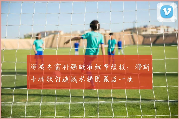 海港冬窗补强瞄准细节短板，穆斯卡特欲打造战术拼图最后一块