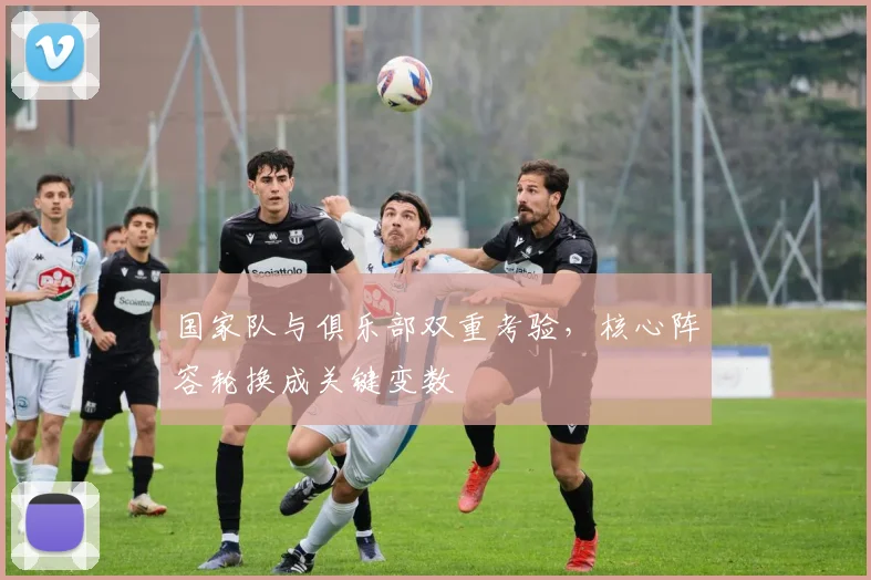 国家队与俱乐部双重考验，核心阵容轮换成关键变数