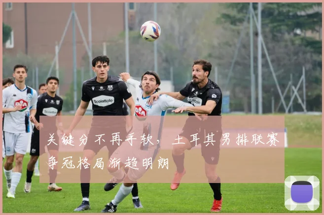 关键分不再手软，土耳其男排联赛争冠格局渐趋明朗