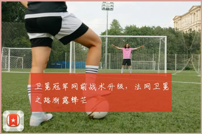 卫冕冠军网前战术升级，法网卫冕之路渐露锋芒