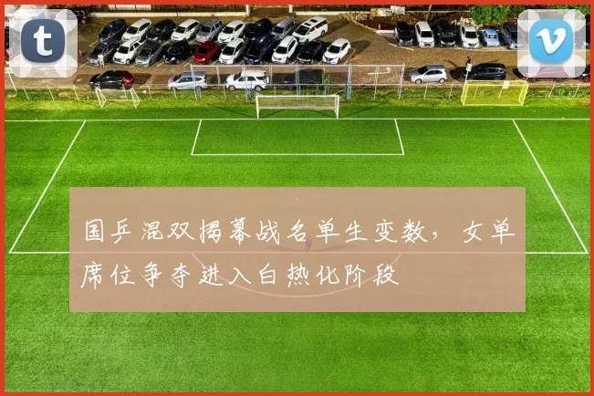 国乒混双揭幕战名单生变数，女单席位争夺进入白热化阶段