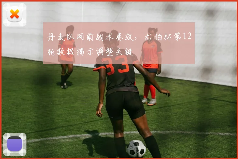 丹麦队网前战术奏效，尤伯杯第12轮数据揭示调整关键