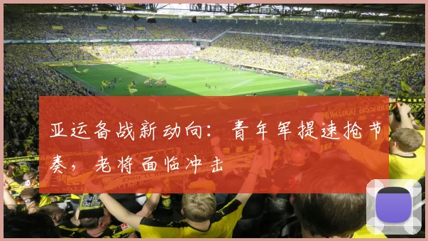 亚运备战新动向：青年军提速抢节奏，老将面临冲击