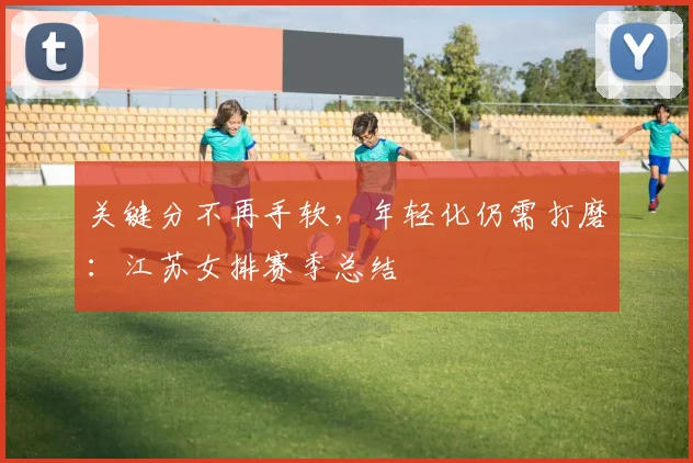 关键分不再手软，年轻化仍需打磨：江苏女排赛季总结