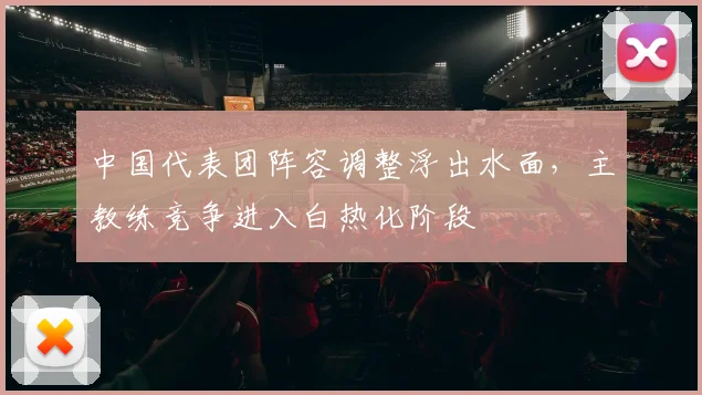 中国代表团阵容调整浮出水面，主教练竞争进入白热化阶段