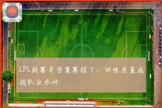 LPL新赛季密集赛程下，训练质量成战队分水岭