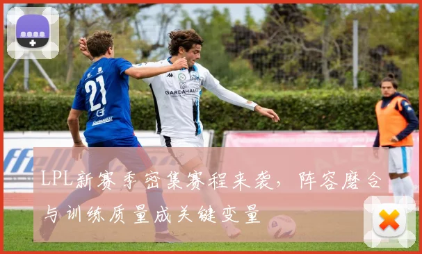 LPL新赛季密集赛程来袭，阵容磨合与训练质量成关键变量