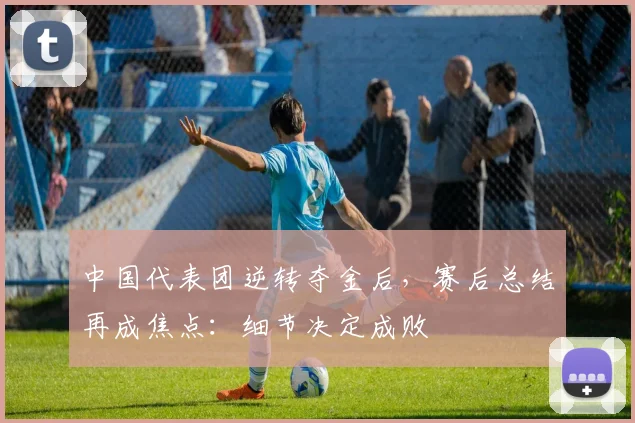 中国代表团逆转夺金后，赛后总结再成焦点：细节决定成败