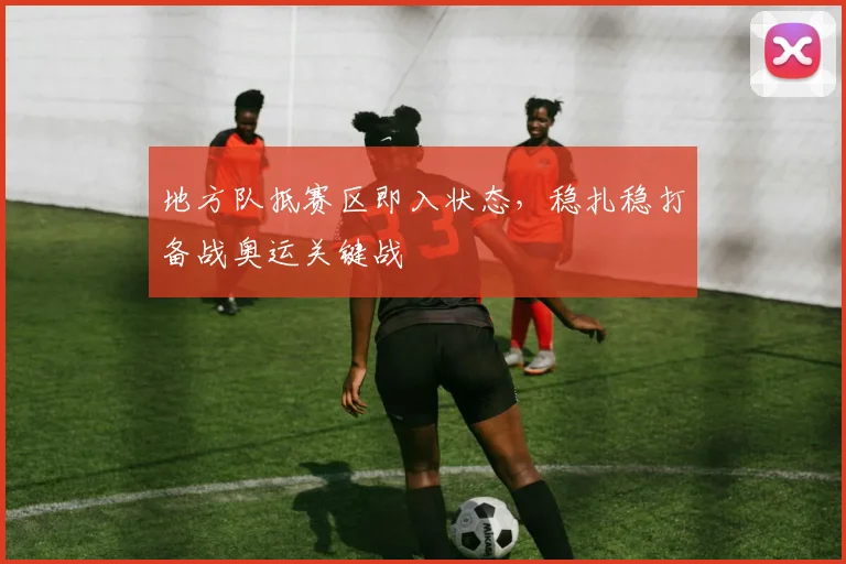 地方队抵赛区即入状态，稳扎稳打备战奥运关键战
