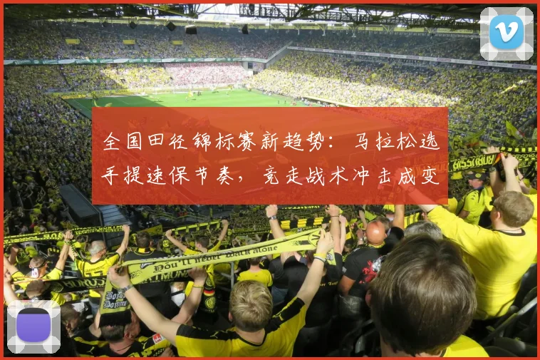 全国田径锦标赛新趋势：马拉松选手提速保节奏，竞走战术冲击成变数