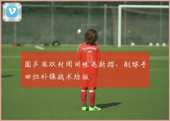 国乒混双封闭训练亮新招，削球手回归补强战术短板