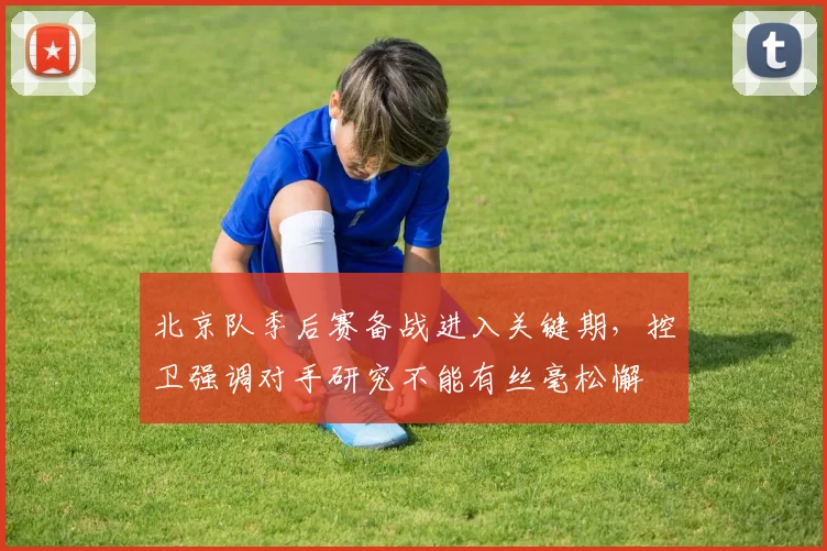 北京队季后赛备战进入关键期，控卫强调对手研究不能有丝毫松懈