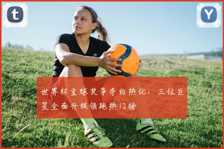 世界杯金球奖争夺白热化，三位巨星全面升级领跑热门榜
