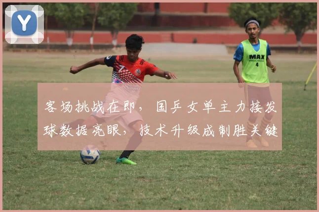 客场挑战在即，国乒女单主力接发球数据亮眼，技术升级成制胜关键