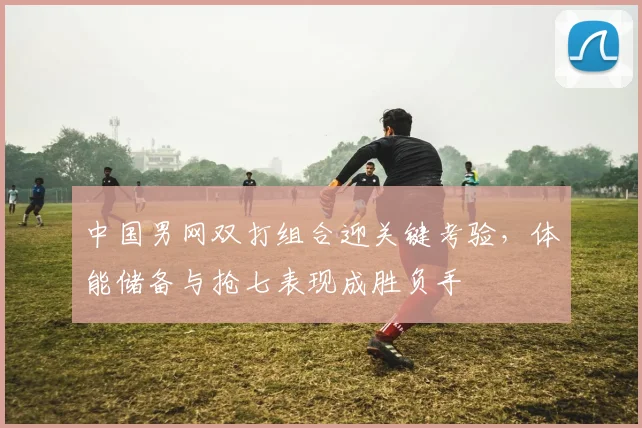 中国男网双打组合迎关键考验，体能储备与抢七表现成胜负手