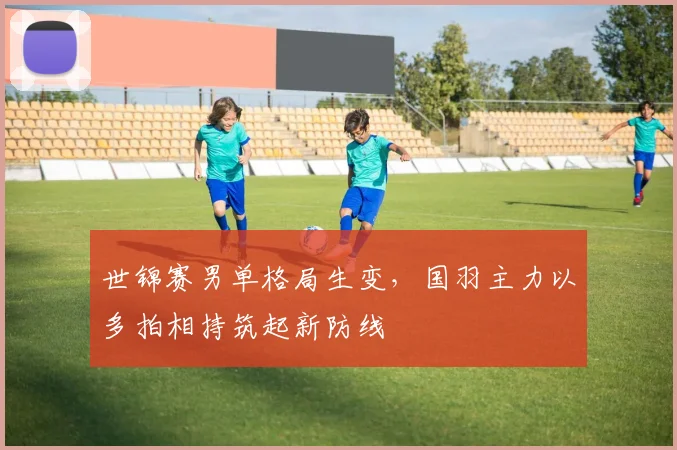 世锦赛男单格局生变，国羽主力以多拍相持筑起新防线
