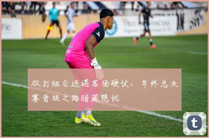 双打组合连遇客场硬仗，年终总决赛晋级之路暗藏隐忧