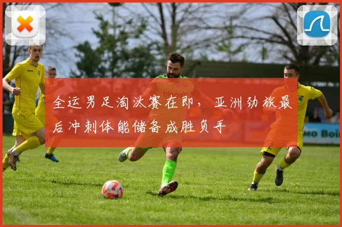 全运男足淘汰赛在即，亚洲劲旅最后冲刺体能储备成胜负手