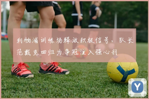 利物浦训练场释放积极信号，队长范戴克回归为争冠注入强心剂