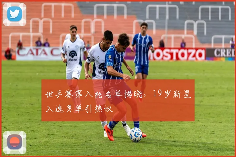 世乒赛第八轮名单揭晓，19岁新星入选男单引热议