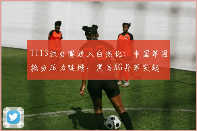 TI13积分赛进入白热化：中国军团抢分压力陡增，黑马XG异军突起