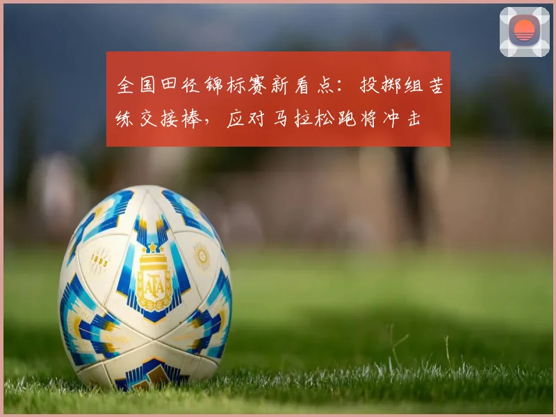 全国田径锦标赛新看点：投掷组苦练交接棒，应对马拉松跑将冲击
