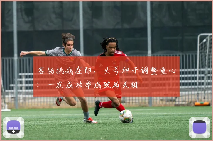 客场挑战在即，头号种子调整重心：一发成功率成破局关键
