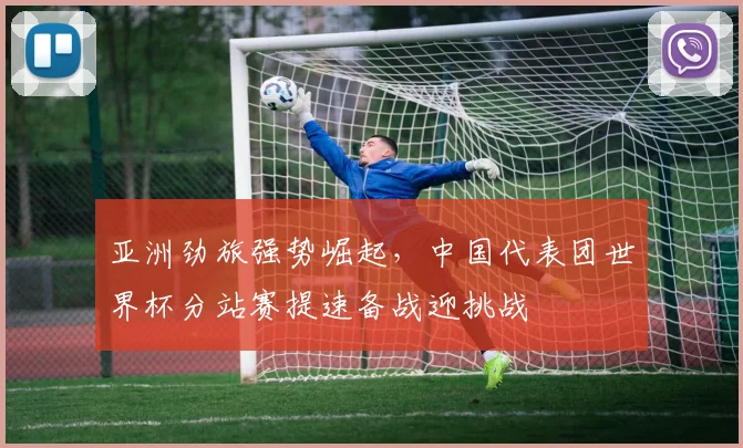 亚洲劲旅强势崛起，中国代表团世界杯分站赛提速备战迎挑战