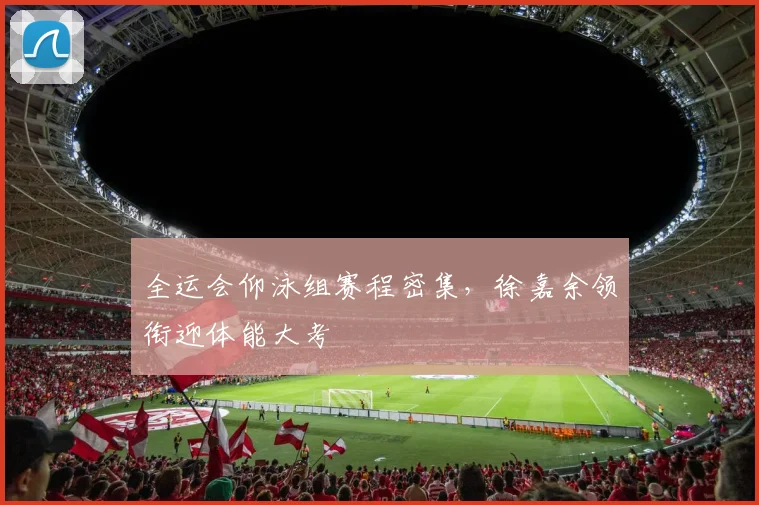 全运会仰泳组赛程密集，徐嘉余领衔迎体能大考