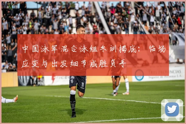 中国泳军混合泳组冬训揭底：临场应变与出发细节成胜负手