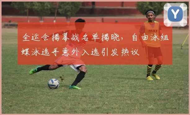 全运会揭幕战名单揭晓，自由泳组蝶泳选手意外入选引发热议